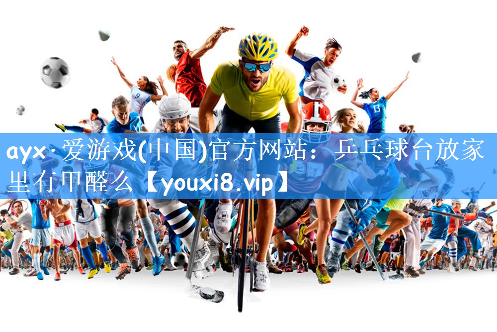 ayx·爱游戏(中国)官方网站:乒乓球台放家里有甲醛么
