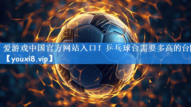 爱游戏中国官方网站入口!乒乓球台需要多高的台阶
