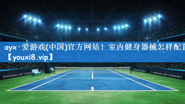 ayx·爱游戏(中国)官方网站!室内健身器械怎样配置