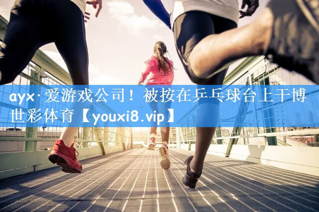 ayx·爱游戏公司!被按在乒乓球台上干博世彩体育