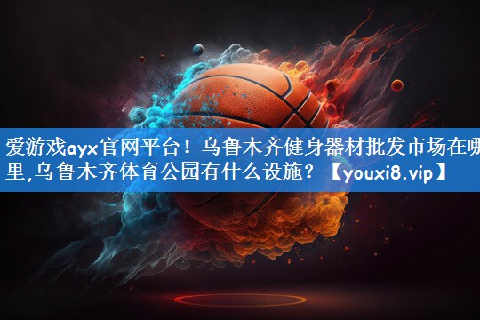 爱游戏ayx官网平台!乌鲁木齐健身器材批发市场在哪里,乌鲁木齐体育公园有什么设施?