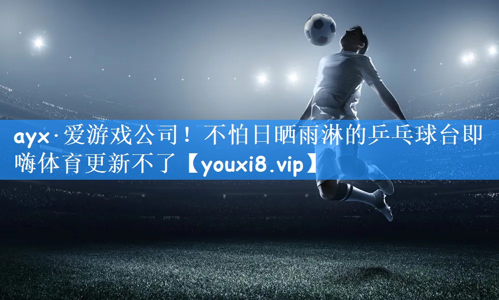 ayx·爱游戏公司!不怕日晒雨淋的乒乓球台即嗨体育更新不了