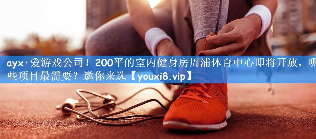 ayx·爱游戏公司!200平的室内健身房周浦体育中心即将开放,哪些项目最需要?邀你来选