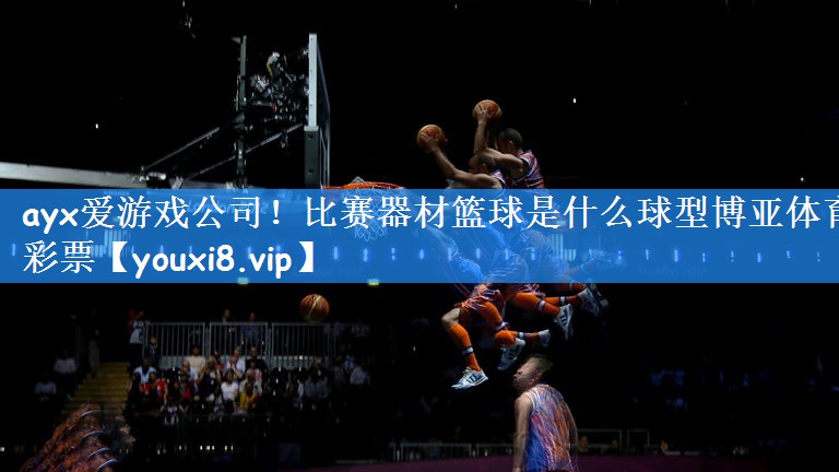 ayx爱游戏公司!比赛器材篮球是什么球型博亚体育彩票