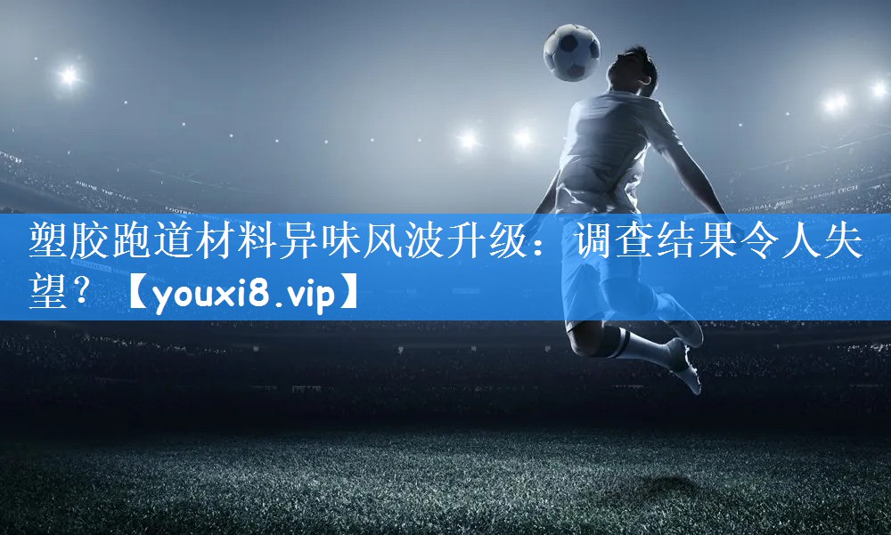 塑胶跑道材料异味风波升级:调查结果令人失望?